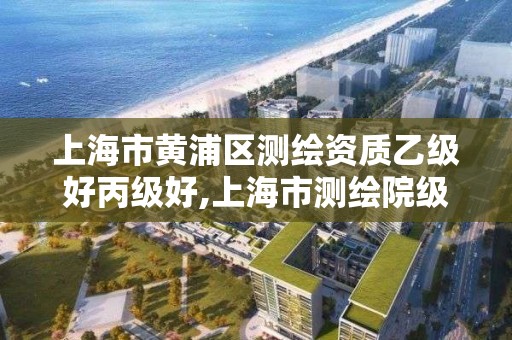 上海市黃浦區測繪資質乙級好丙級好,上海市測繪院級別