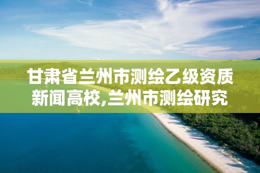 甘肅省蘭州市測繪乙級資質新聞高校,蘭州市測繪研究院改企了嗎