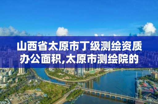 山西省太原市丁級測繪資質辦公面積,太原市測繪院的上級單位