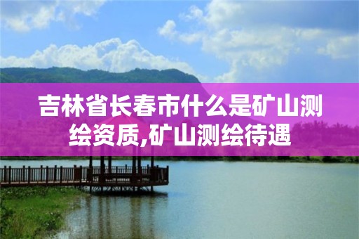 吉林省長春市什么是礦山測繪資質,礦山測繪待遇