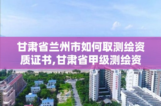 甘肅省蘭州市如何取測繪資質證書,甘肅省甲級測繪資質單位。