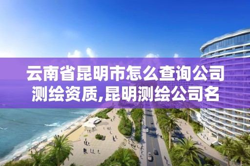 云南省昆明市怎么查詢公司測繪資質,昆明測繪公司名單