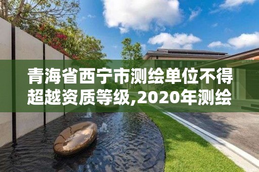 青海省西寧市測繪單位不得超越資質(zhì)等級,2020年測繪資質(zhì)管理辦法