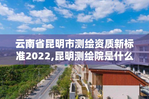 云南省昆明市測繪資質新標準2022,昆明測繪院是什么單位