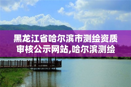 黑龍江省哈爾濱市測繪資質審核公示網站,哈爾濱測繪地理信息局。