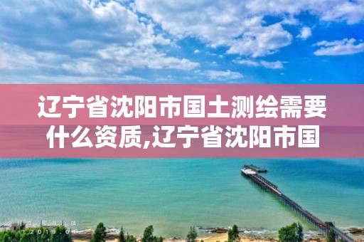 遼寧省沈陽市國土測繪需要什么資質,遼寧省沈陽市國土測繪需要什么資質才能考。