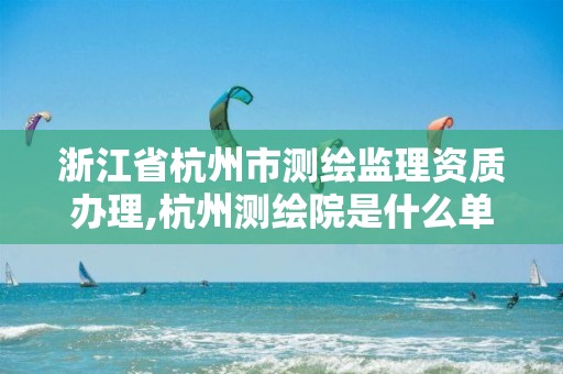 浙江省杭州市測繪監理資質辦理,杭州測繪院是什么單位