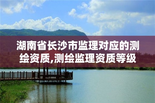 湖南省長沙市監理對應的測繪資質,測繪監理資質等級業務范圍及承攬范圍