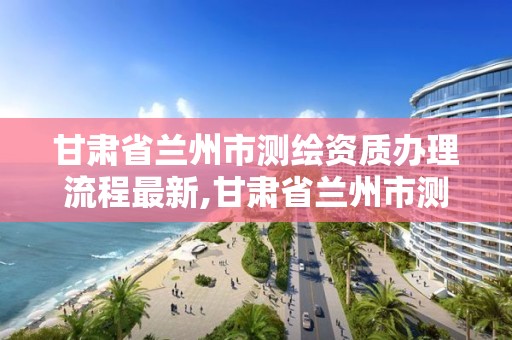 甘肅省蘭州市測繪資質辦理流程最新,甘肅省蘭州市測繪資質辦理流程最新公告。