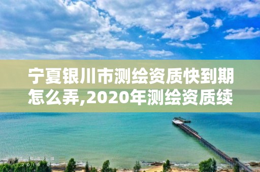 寧夏銀川市測繪資質快到期怎么弄,2020年測繪資質續期怎么辦理。