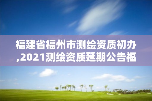 福建省福州市測繪資質初辦,2021測繪資質延期公告福建省