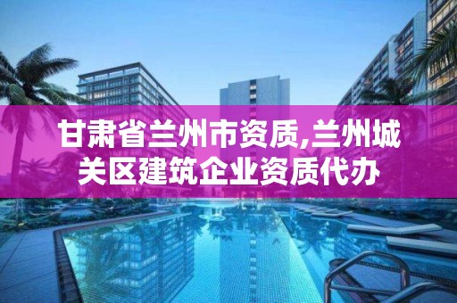 甘肅省蘭州市資質,蘭州城關區建筑企業資質代辦