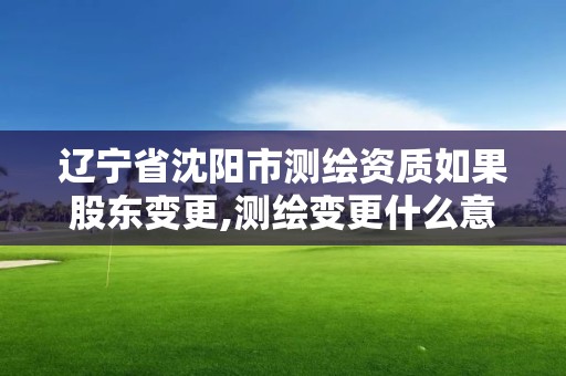 遼寧省沈陽市測繪資質如果股東變更,測繪變更什么意思