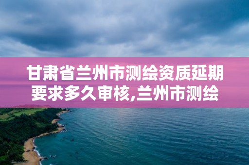 甘肅省蘭州市測繪資質延期要求多久審核,蘭州市測繪研究院改企了嗎。