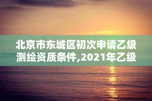 北京市東城區(qū)初次申請乙級(jí)測繪資質(zhì)條件,2021年乙級(jí)測繪資質(zhì)申報(bào)材料