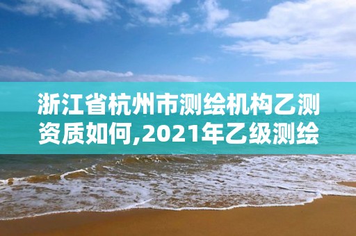 浙江省杭州市測繪機構乙測資質如何,2021年乙級測繪資質申報材料。