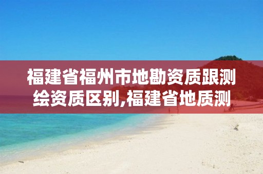 福建省福州市地勘資質跟測繪資質區別,福建省地質測繪院是事業單位嗎