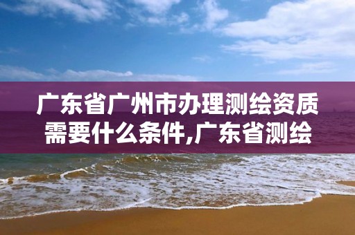 廣東省廣州市辦理測繪資質需要什么條件,廣東省測繪資質查詢。