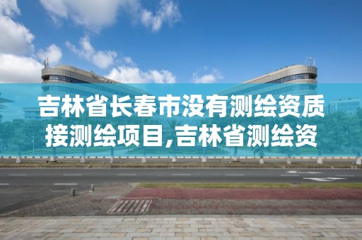 吉林省長春市沒有測繪資質接測繪項目,吉林省測繪資質查詢