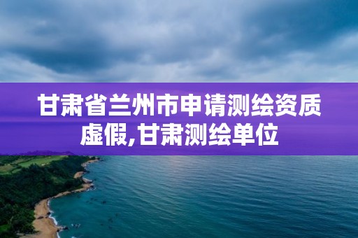 甘肅省蘭州市申請測繪資質虛假,甘肅測繪單位