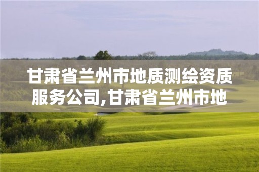 甘肅省蘭州市地質測繪資質服務公司,甘肅省蘭州市地質測繪資質服務公司有哪些