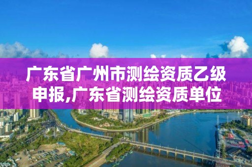 廣東省廣州市測(cè)繪資質(zhì)乙級(jí)申報(bào),廣東省測(cè)繪資質(zhì)單位名單