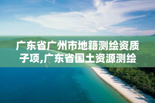 廣東省廣州市地籍測(cè)繪資質(zhì)子項(xiàng),廣東省國土資源測(cè)繪院地籍測(cè)量隊(duì)