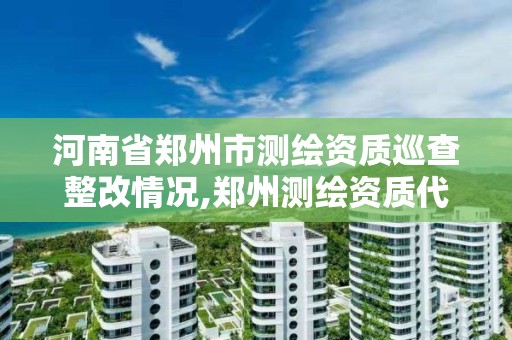 河南省鄭州市測繪資質巡查整改情況,鄭州測繪資質代辦