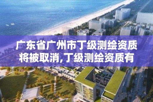 廣東省廣州市丁級測繪資質將被取消,丁級測繪資質有效期為什么那么短