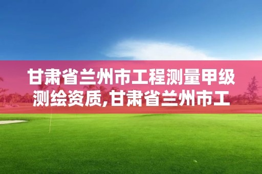 甘肅省蘭州市工程測量甲級測繪資質,甘肅省蘭州市工程測量甲級測繪資質企業名單