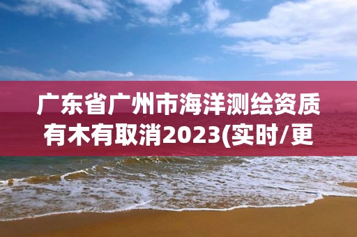 廣東省廣州市海洋測(cè)繪資質(zhì)有木有取消2023(實(shí)時(shí)/更新中)