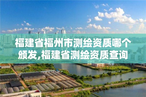 福建省福州市測繪資質哪個頒發,福建省測繪資質查詢