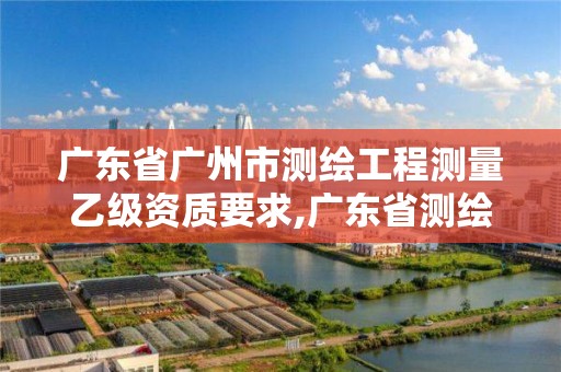 廣東省廣州市測繪工程測量乙級(jí)資質(zhì)要求,廣東省測繪資質(zhì)辦理流程