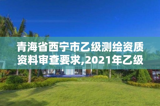 青海省西寧市乙級測繪資質資料審查要求,2021年乙級測繪資質申報材料。