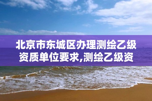 北京市東城區辦理測繪乙級資質單位要求,測繪乙級資質需要多少專業人員