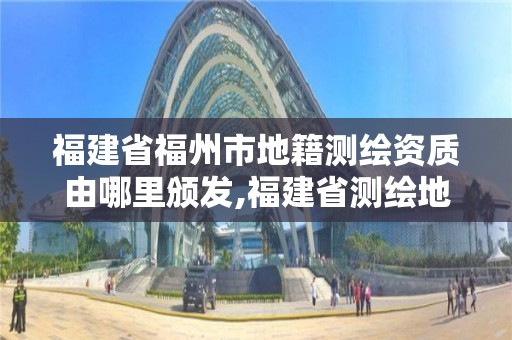 福建省福州市地籍測繪資質由哪里頒發,福建省測繪地理信息發展中心地址