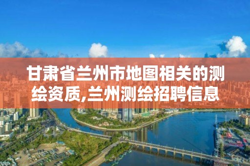 甘肅省蘭州市地圖相關的測繪資質,蘭州測繪招聘信息