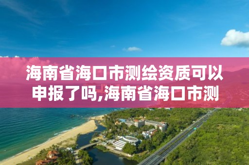 海南省海口市測繪資質可以申報了嗎,海南省海口市測繪資質可以申報了嗎今年。