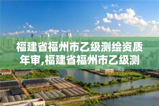 福建省福州市乙級測繪資質(zhì)年審,福建省福州市乙級測繪資質(zhì)年審公司名單。