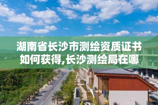 湖南省長沙市測繪資質(zhì)證書如何獲得,長沙測繪局在哪。