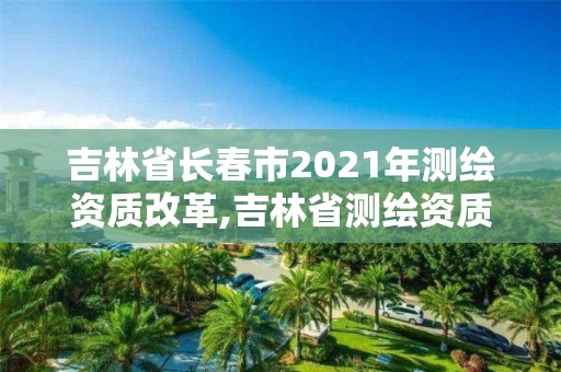 吉林省長春市2021年測繪資質改革,吉林省測繪資質查詢