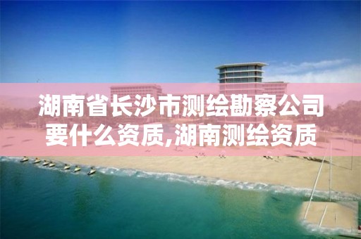 湖南省長沙市測繪勘察公司要什么資質,湖南測繪資質辦理