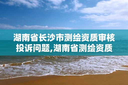 湖南省長沙市測繪資質審核投訴問題,湖南省測繪資質申請公示