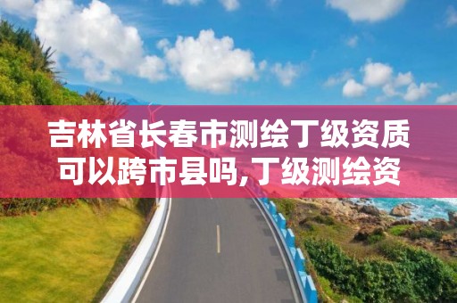 吉林省長春市測繪丁級資質可以跨市縣嗎,丁級測繪資質有效期為什么那么短。