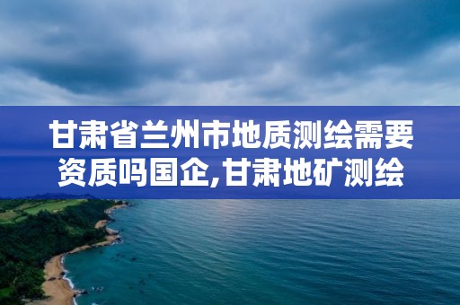 甘肅省蘭州市地質測繪需要資質嗎國企,甘肅地礦測繪