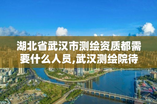 湖北省武漢市測繪資質都需要什么人員,武漢測繪院待遇。