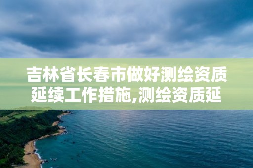 吉林省長春市做好測繪資質延續工作措施,測繪資質延續怎么辦理。