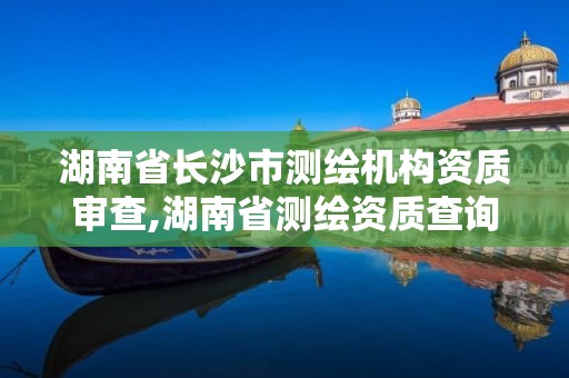 湖南省長沙市測繪機構資質審查,湖南省測繪資質查詢