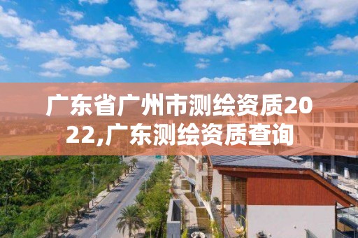 廣東省廣州市測繪資質2022,廣東測繪資質查詢