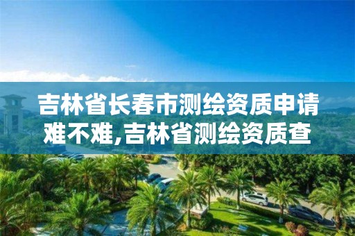 吉林省長春市測繪資質申請難不難,吉林省測繪資質查詢